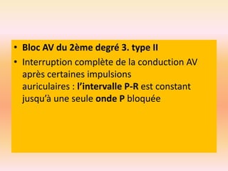 • Bloc AV du 2ème degré 3. type II
• Interruption complète de la conduction AV
après certaines impulsions
auriculaires : l’intervalle P-R est constant
jusqu’à une seule onde P bloquée

 