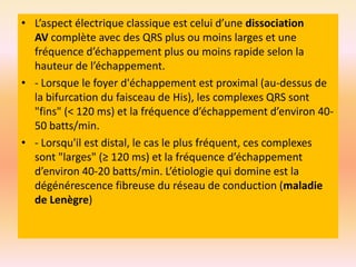 • L’aspect électrique classique est celui d’une dissociation
AV complète avec des QRS plus ou moins larges et une
fréquence d’échappement plus ou moins rapide selon la
hauteur de l’échappement.
• - Lorsque le foyer d'échappement est proximal (au-dessus de
la bifurcation du faisceau de His), les complexes QRS sont
"fins" (< 120 ms) et la fréquence d’échappement d’environ 4050 batts/min.
• - Lorsqu'il est distal, le cas le plus fréquent, ces complexes
sont "larges" (≥ 120 ms) et la fréquence d’échappement
d’environ 40-20 batts/min. L’étiologie qui domine est la
dégénérescence fibreuse du réseau de conduction (maladie
de Lenègre)

 