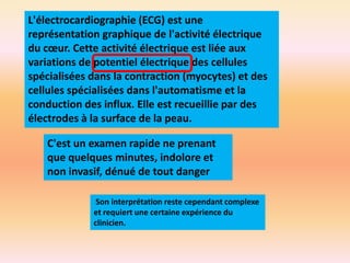 L'électrocardiographie (ECG) est une
représentation graphique de l'activité électrique
du cœur. Cette activité électrique est liée aux
variations de potentiel électrique des cellules
spécialisées dans la contraction (myocytes) et des
cellules spécialisées dans l'automatisme et la
conduction des influx. Elle est recueillie par des
électrodes à la surface de la peau.
C'est un examen rapide ne prenant
que quelques minutes, indolore et
non invasif, dénué de tout danger
Son interprétation reste cependant complexe
et requiert une certaine expérience du
clinicien.

 