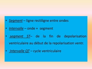 • Segment – ligne rectiligne entre ondes
• Intervalle – onde + segment
• segment ST– de la fin de depolarisation
ventriculaire au début de la repolarisation ventr.
• Intervalle QT – cycle ventriculaire

 