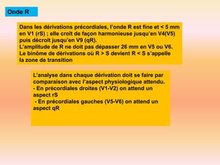 Onde R
Dans les dérivations précordiales, l’onde R est fine et < 5 mm
en V1 (rS) ; elle croît de façon harmonieuse jusqu’en V4(V5)
puis décroît jusqu’en V9 (qR).
L’amplitude de R ne doit pas dépasser 26 mm en V5 ou V6.
Le binôme de dérivations où R > S devient R < S s’appelle
la zone de transition
L’analyse dans chaque dérivation doit se faire par
comparaison avec l’aspect physiologique attendu.
- En précordiales droites (V1-V2) on attend un
aspect rS
- En précordiales gauches (V5-V6) on attend un
aspect qR

 