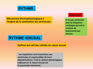 RYTHME
Attention!
Mécanisme électrophysiologique à
l’origine de la contraction des ventricules.

A ne pas confondre
avec la fréquence
cardiaque qui est le
nombre de
battements par
minute.

RYTHME SINUSAL
Rythme qui naît des cellules du nœud sinusal

Les impulsions sont transmises aux
ventricules et responsables de leurs
dépolarisations. C’est le rythme physiologique
habituel car le nœud sinusal est
le pacemaker dominant.

 