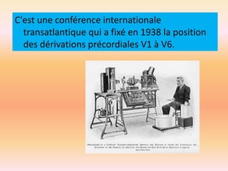 C'est une conférence internationale
transatlantique qui a fixé en 1938 la position
des dérivations précordiales V1 à V6.

 