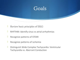 Goals
 Review basic principles of EKG
 RHYTHM: Identify sinus vs atrial arrhythmias
 Recognize patterns of STEMI
 Recognize patterns of ischemia
 Distinguish Wide Complex Tachycardia: Ventricular
Tachycardia vs. Aberrant Conduction
 