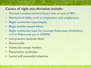 Causes of right axis deviation include:
• Normal variation (vertical heart with an axis of 90º)
• Mechanical shifts, such ...