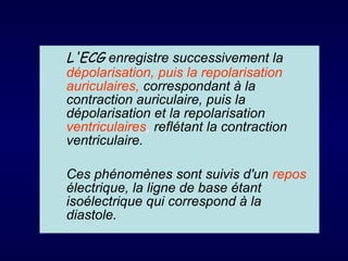 L'ECG enregistre successivement la
dépolarisation, puis la repolarisation
auriculaires, correspondant à la
contraction auriculaire, puis la
dépolarisation et la repolarisation
ventriculaires, reflétant la contraction
ventriculaire.
Ces phénomènes sont suivis d'un repos
électrique, la ligne de base étant
isoélectrique qui correspond à la
diastole.

 