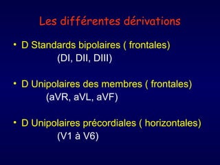 Les différentes dérivations
• D Standards bipolaires ( frontales)
(DI, DII, DIII)
• D Unipolaires des membres ( frontales)
(aVR, aVL, aVF)
• D Unipolaires précordiales ( horizontales)
(V1 à V6)

 