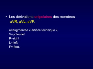 • Les dérivations unipolaires des membres
aVR, aVL, aVF.
a=augmentée « artifice technique ».
V=potentiel
R=right
L= left
F= foot.

 