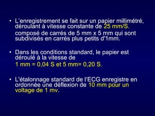 • L’enregistrement se fait sur un papier millimétré,
déroulant à vitesse constante de 25 mm/S.
composé de carrés de 5 mm x 5 mm qui sont
subdivisés en carrés plus petits d'1mm.
• Dans les conditions standard, le papier est
déroulé à la vitesse de
1 mm = 0,04 S et 5 mm= 0,20 S.
• L'étalonnage standard de l‘ECG enregistre en
ordonnée une déflexion de 10 mm pour un
voltage de 1 mv.

 