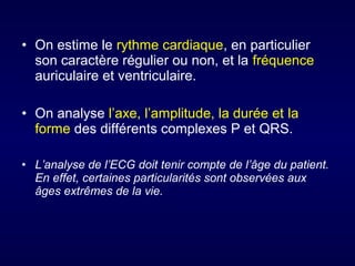 • On estime le rythme cardiaque, en particulier
son caractère régulier ou non, et la fréquence
auriculaire et ventriculaire.
• On analyse l’axe, l’amplitude, la durée et la
forme des différents complexes P et QRS.
• L’analyse de l’ECG doit tenir compte de l’âge du patient.
En effet, certaines particularités sont observées aux
âges extrêmes de la vie.

 