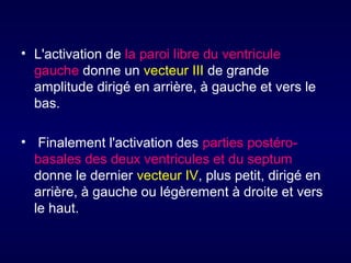• L'activation de la paroi libre du ventricule
gauche donne un vecteur III de grande
amplitude dirigé en arrière, à gauche et vers le
bas.
• Finalement l'activation des parties postérobasales des deux ventricules et du septum
donne le dernier vecteur IV, plus petit, dirigé en
arrière, à gauche ou légèrement à droite et vers
le haut.

 
