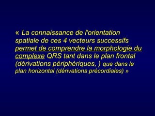« La connaissance de l'orientation
spatiale de ces 4 vecteurs successifs
permet de comprendre la morphologie du
complexe QRS tant dans le plan frontal
(dérivations périphériques, ) que dans le
plan horizontal (dérivations précordiales) »

 