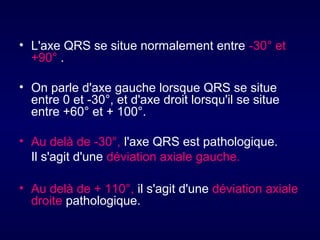 • L'axe QRS se situe normalement entre -30° et
+90° .
• On parle d'axe gauche lorsque QRS se situe
entre 0 et -30°, et d'axe droit lorsqu'il se situe
entre +60° et + 100°.
• Au delà de -30°, l'axe QRS est pathologique.
Il s'agit d'une déviation axiale gauche.
• Au delà de + 110°, il s'agit d'une déviation axiale
droite pathologique.

 