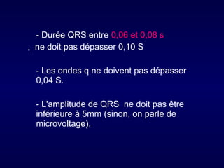 - Durée QRS entre 0,06 et 0,08 s
, ne doit pas dépasser 0,10 S
- Les ondes q ne doivent pas dépasser
0,04 S.
- L'amplitude de QRS ne doit pas être
inférieure à 5mm (sinon, on parle de
microvoltage).

 