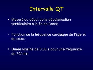 Intervalle QT
• Mesuré du début de la dépolarisation
ventriculaire à la fin de l’onde
• Fonction de la fréquence cardiaque de l'âge et
du sexe.
• Durée voisine de 0.36 s pour une fréquence
de 70/ min

 