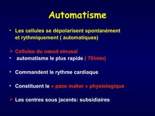 Automatisme
• Les cellules se dépolarisent spontanément
et rythmiquement ( automatiques)
 Cellules du nœud sinusal
• automatisme le plus rapide ( 70/min)
• Commandent le rythme cardiaque
• Constituent le « pace maker » physiologique
 Les centres sous jacents: subsidiaires

 