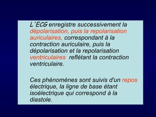 L'ECG enregistre successivement la
dépolarisation, puis la repolarisation
auriculaires, correspondant à la
contraction auriculaire, puis la
dépolarisation et la repolarisation
ventriculaires, reflétant la contraction
ventriculaire.

Ces phénomènes sont suivis d'un repos
électrique, la ligne de base étant
isoélectrique qui correspond à la
diastole.
 