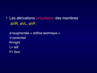 • Les dérivations unipolaires des membres
   aVR, aVL, aVF.

  a=augmentée « artifice technique ».
  V=potentiel
  R=right
  L= left
  F= foot.
 