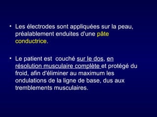 • Les électrodes sont appliquées sur la peau,
  préalablement enduites d'une pâte
  conductrice.

• Le patient est couché sur le dos, en
  résolution musculaire complète et protégé du
  froid, afin d'éliminer au maximum les
  ondulations de la ligne de base, dus aux
  tremblements musculaires.
 