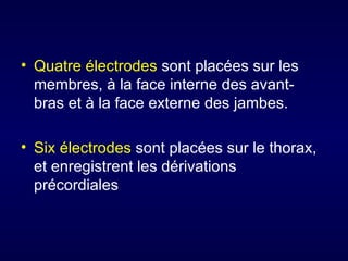 • Quatre électrodes sont placées sur les
  membres, à la face interne des avant-
  bras et à la face externe des jambes.

• Six électrodes sont placées sur le thorax,
  et enregistrent les dérivations
  précordiales
 