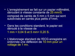 • L’enregistrement se fait sur un papier millimétré,
  déroulant à vitesse constante de 25 mm/S.
  composé de carrés de 5 mm x 5 mm qui sont
  subdivisés en carrés plus petits d'1mm.

• Dans les conditions standard, le papier est
  déroulé à la vitesse de
  1 mm = 0,04 S et 5 mm= 0,20 S.

• L'étalonnage standard de l‘ECG enregistre en
  ordonnée une déflexion de 10 mm pour un
  voltage de 1 mv.
 