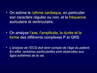 • On estime le rythme cardiaque, en particulier
  son caractère régulier ou non, et la fréquence
  auriculaire et ventriculaire.

• On analyse l’axe, l’amplitude, la durée et la
  forme des différents complexes P et QRS.

• L’analyse de l’ECG doit tenir compte de l’âge du patient.
  En effet, certaines particularités sont observées aux
  âges extrêmes de la vie.
 
