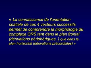 « La connaissance de l'orientation
spatiale de ces 4 vecteurs successifs
permet de comprendre la morphologie du
complexe QRS tant dans le plan frontal
(dérivations périphériques, ) que dans le
plan horizontal (dérivations précordiales) »
 