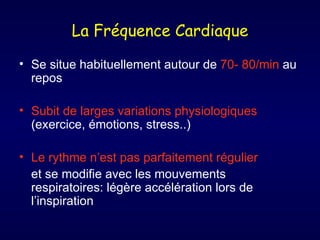 La Fréquence Cardiaque
• Se situe habituellement autour de 70- 80/min au
  repos

• Subit de larges variations physiologiques
  (exercice, émotions, stress..)

• Le rythme n’est pas parfaitement régulier
  et se modifie avec les mouvements
  respiratoires: légère accélération lors de
  l’inspiration
 