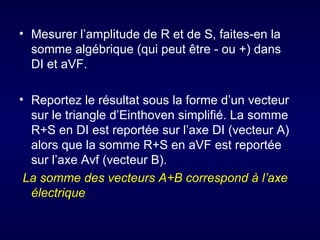 • Mesurer l’amplitude de R et de S, faites-en la
  somme algébrique (qui peut être - ou +) dans
  DI et aVF.

• Reportez le résultat sous la forme d’un vecteur
  sur le triangle d’Einthoven simplifié. La somme
  R+S en DI est reportée sur l’axe DI (vecteur A)
  alors que la somme R+S en aVF est reportée
  sur l’axe Avf (vecteur B).
 La somme des vecteurs A+B correspond à l’axe
  électrique
 