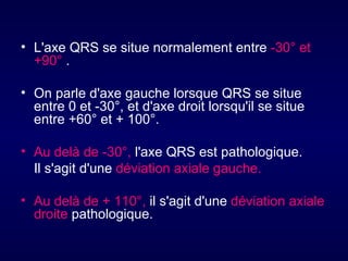 • L'axe QRS se situe normalement entre -30° et
  +90° .

• On parle d'axe gauche lorsque QRS se situe
  entre 0 et -30°, et d'axe droit lorsqu'il se situe
  entre +60° et + 100°.

• Au delà de -30°, l'axe QRS est pathologique.
  Il s'agit d'une déviation axiale gauche.

• Au delà de + 110°, il s'agit d'une déviation axiale
  droite pathologique.
 