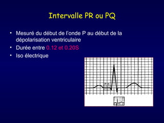 Intervalle PR ou PQ

• Mesuré du début de l’onde P au début de la
  dépolarisation ventriculaire
• Durée entre 0.12 et 0.20S
• Iso électrique
 