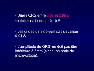 - Durée QRS entre 0,06 et 0,08 s
, ne doit pas dépasser 0,10 S

  - Les ondes q ne doivent pas dépasser
  0,04 S.

  - L'amplitude de QRS ne doit pas être
  inférieure à 5mm (sinon, on parle de
  microvoltage).
 