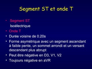 Segment ST et onde T

•   Segment ST
     Isoélectrique
•   Onde T
•   Durée voisine de 0.20s
•   Forme asymétrique avec un segment ascendant
    à faible pente, un sommet arrondi et un versant
    descendant plus abrupt
•   Peut être négative en D3, V1, V2
•   Toujours négative en aVR
 