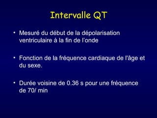 Intervalle QT
• Mesuré du début de la dépolarisation
  ventriculaire à la fin de l’onde

• Fonction de la fréquence cardiaque de l'âge et
  du sexe.

• Durée voisine de 0.36 s pour une fréquence
  de 70/ min
 