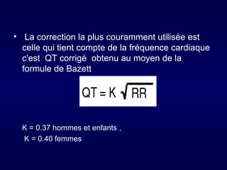 • La correction la plus couramment utilisée est
  celle qui tient compte de la fréquence cardiaque
  c'est QT corrigé obtenu au moyen de la
  formule de Bazett




  K = 0.37 hommes et enfants ,
  K = 0.40 femmes
 
