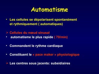 Automatisme
• Les cellules se dépolarisent spontanément
  et rythmiquement ( automatiques)

 Cellules du nœud sinusal
• automatisme le plus rapide ( 70/min)

• Commandent le rythme cardiaque

• Constituent le « pace maker » physiologique

 Les centres sous jacents: subsidiaires
 