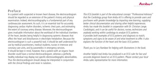 Preface
In a patient with suspected or known heart disease, the electrocardiogram
should be regarded as an extension of the patient’s history and physical
examination. Indeed, electrocardiography is a fundamental part of any
cardiovascular assessment.As such, it is an essential tool for accurately
diagnosing cardiac-rhythm disorders, ischemic chest pain, and estimating
the extent of coronary artery disease. Moreover, the electrocardiogram
gives invaluable information about the workload of the individual chambers
of the heart, besides being helpful in diagnosing systemic diseases that
affect the heart and disturbances in electrolyte metabolism. Because the
electrocardiogram is such a powerful tool, it should be well understood for
use by medical practitioners, medical students, nurses in intensive and
coronary care units, and by paramedics in emergency services.
It should be kept in mind, however, that a patient with an organic heart
disorder could have a normal electrocardiogram, whereas a perfectly
healthy individual may display non-specific electrocardiographic abnormalities.
Thus the electrocardiogram should always be interpreted in conjunction
with the clinical findings and never in isolation.
This ECG booklet is part of the educational concept ”Professional Advisory”
that the Cardiology group from Ambu A/S is offering to provide users and
purchasers with greater knowledge by imparting new learning, supplying
better clinical documentation and sharing other helpful experiences.
Ambu has made this booklet in cooperation with Dr. Christian Lange,
Cardiologist, and it can be useful for doctors, nurses, technicians and
anybody working within cardiology to analyze ECG patterns.
It provides both examples of ECG patterns and diagnosis to match,
symptoms and signs to be aware of and what treatment to offer. It also
explains the function of the heart and the basic ECG pattern.
Thank you to Lars Ramløse for helping with illustrations in the book.
Another helpful tool Ambu has produced is an ECG ruler for fast and
accurate diagnosis based on an ECG pattern. Please contact your local
Ambu sales representative for more information.
 