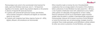 Pharmacological rate control is the recommended initial treatment for
stable, rapid atrial fibrillation (ventricular rate of > 120 beats/min)
regardless of its duration. Specific drug treatment depends on the presence
or absence of impaired left ventricular function:
•	 In patients with preserved left ventricular function, beta-blockers,
calcium blockers (verapamil or diltiazem) and digitalis are reasonable
agents for rate control.
•	 In patients with congestive heart failure, (ejection fraction of < 40%),
digitalis, diltiazem, and amiodarone are recommended.
Efforts should be made to minimise the risk of thromboembolic
complications that are strongly related to the duration of the arrhythmia
before cardioversion. If atrial fibrillation has been present for > 48 hours,
a risk of systemic embolisation exists with cardioversion to sinus rhythm
unless patients are adequately anticoagulated for at least 3 weeks.
Electrical cardioversion and the use of antiarrhythmic agents should be
avoided unless the patient is unstable or haemodynamically compromised.
If pharmacologic measures fail to prevent recurrence of atrial fibrillation
or control the ventricular rate, non-pharmacologic strategies should be
considered.These include pacemakers, atrial defibrillators, catheter ablation
for either rate control or prevention of atrial fibrillation, and surgery.
 