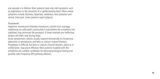 39
one episode in a lifetime. Most patients have only mild symptoms such
as palpitations or the sensation of a rapidly beating heart. More severe
symptoms include dizziness, dyspnoea, weakness, neck pulsation and
central chest pain. Some patients report polyuria.
Treatment
Vagotonic manoeuvres (Valsalva manoeuvre, carotid sinus massage,
swallowing ice cold water), particularly if used before the arrhythmia has
stabilised, may terminate the paroxysm. If these methods are ineffective,
attacks will often stop during sleep.
Acute symptomatic attacks usually respond dramatically to intravenous
adenosine or amiodarone, and beta or calcium channel blockers.
Prophylaxis is difficult, but beta or calcium channel blockers, alone or in
combination, may prove effective. Most patients troubled with this
arrhythmia are suitable candidates for electrophysiological testing and
possibly radio frequency (RF) pathway ablation.
 