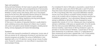 45
Signs and symptoms
During ventricular fibrillation, the heart ceases to pump after approximately
10 seconds and clinical cardiac arrest accompanied by loss of consciousness.
If left untreated, death follows after a few minutes.The cause of ventricular
fibrillation is mainly coronary artery disease, which occurs most frequent
during the first few hours after myocardial infarction (primary VF).Ventricular
fibrillation can be caused by electrical accidents, serious electrolyte
disturbances, drowning, choking, hypothermia and drug toxicity (digoxin,
tricyclic antidepressants, quinidine and others).
VF that occurs in the absence of myocardial infarction is usually related to
severe underlying coronary artery disease and is likely to recur in patients
who survive. Such patients warrant detailed investigation, including exercise
testing, coronary angiography and invasive electrophysiology.
Treatment
VF is fatal unless reversed by immediate DC cardioversion. Success rates of
95% are common for DC cardioversion of primary VF, and short-term and
long-term prognoses are excellent.The success of defibrillation is time
dependent with a 2 to 10 % decline in success rate per minute of cardiac
arrest. Prompt DC cardioversion is far more efficient in resuscitation than
pharmacological therapy.
If an immediate DC shock of 200 joules is unsuccessful, a second shock of
200 to 300 joules is given and a third of 360 joules is used if VF persists.
These three shocks should be delivered consecutively without interruption
for CPR or drug therapy.After three unsuccessful defibrillation attempts,
rescuers must move quickly to accomplish tracheal intubation and gain
access to the circulation with an intravenous line. Once the intravenous line
is established, epinephrine 1 mg is administered, followed by another
attempt to defibrillate at 360 joules.The dose of epinephrine may be
repeated after intervals of 3 to 5 min. Following each dose of epinephrine,
attempts to defibrillate at 360 joules are repeated within 30 to 60 seconds.
After the initial unsuccessful defibrillation attempts, or with persistent
electrical instability, a rapid infusion of 300 mg amiodarone is given. For
persistent or recurrent ventricular fibrillation, a second dose of 150 mg is
given intravenously.As an alternative, a bolus of 1.5 mg/kg lidocaine is
given intravenously and the dose is repeated after 2 min in those patients
who have persistent ventricular arrhythmias or remain in ventricular
fibrillation.
 