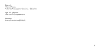 53
Diagnosis
•	 Normal P waves
•	 Alternate P waves are not followed by a QRS complex
Signs and symptoms
Same as for Mobitz type II AV block.
Treatment
Same as for Mobitz type II AV block.
 