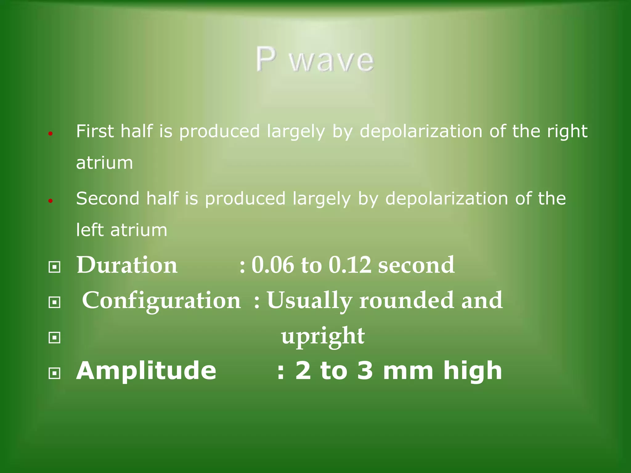 •

First half is produced largely by depolarization of the right

atrium
•

Second half is produced largely by depolarization of the
left atrium






Duration
: 0.06 to 0.12 second
Configuration : Usually rounded and
upright
Amplitude
: 2 to 3 mm high

 