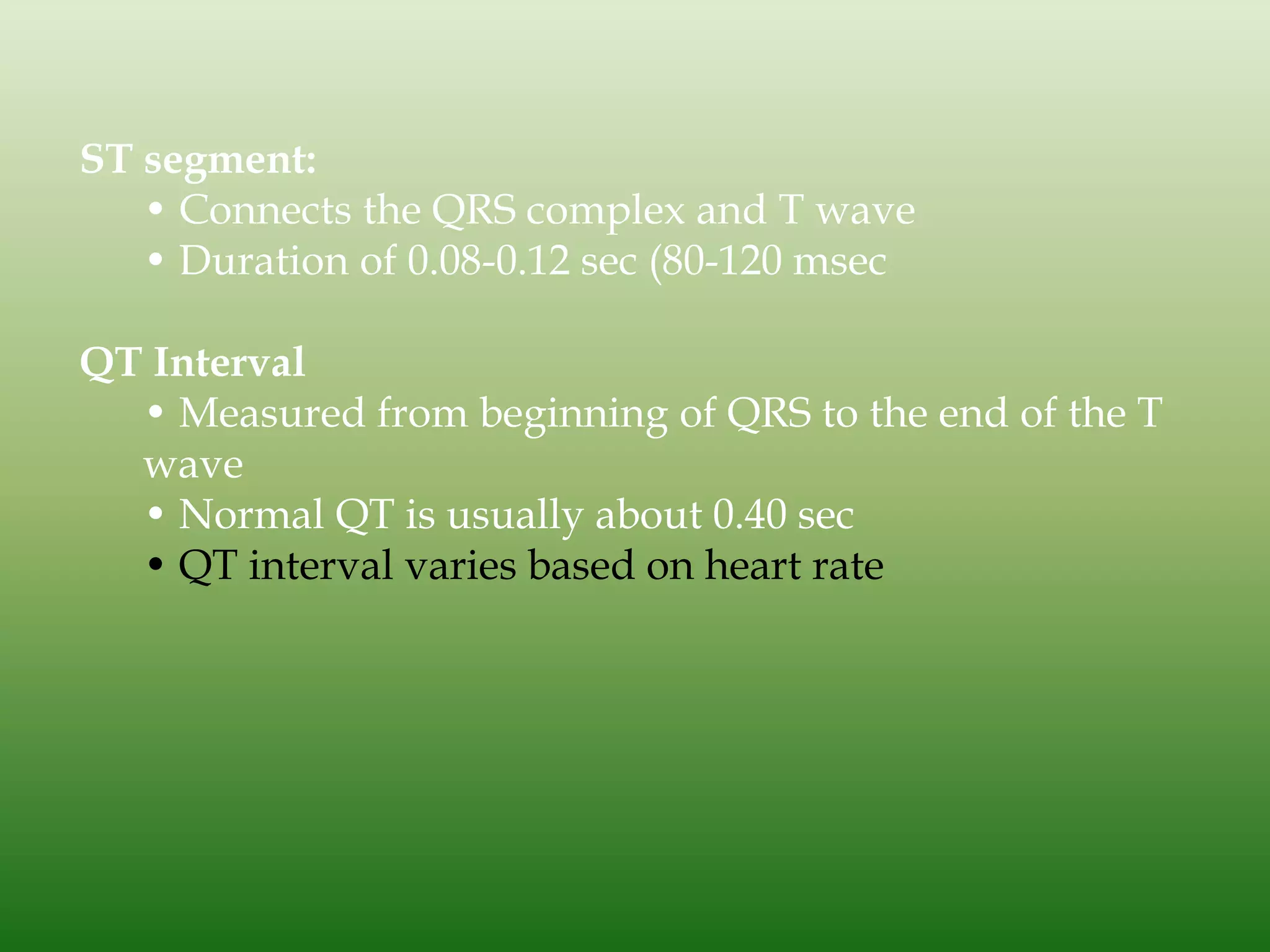 ST segment:
• Connects the QRS complex and T wave
• Duration of 0.08-0.12 sec (80-120 msec
QT Interval
• Measured from beginning of QRS to the end of the T
wave
• Normal QT is usually about 0.40 sec
• QT interval varies based on heart rate

 