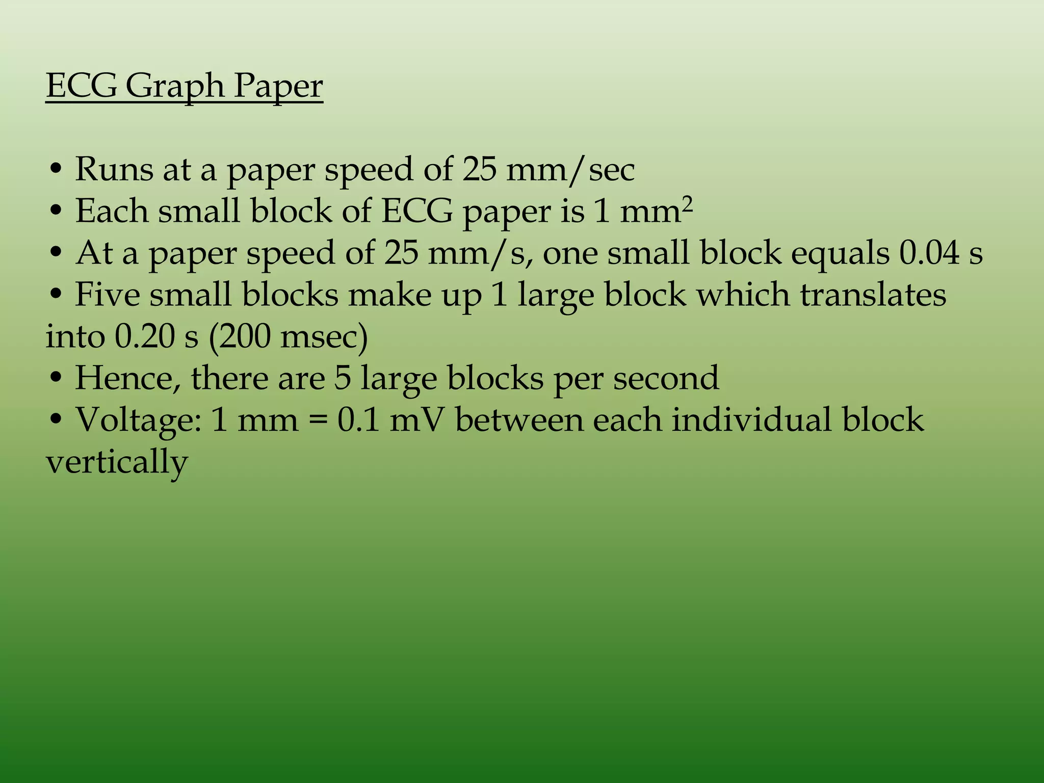 ECG Graph Paper
• Runs at a paper speed of 25 mm/sec
• Each small block of ECG paper is 1 mm2
• At a paper speed of 25 mm/s, one small block equals 0.04 s
• Five small blocks make up 1 large block which translates
into 0.20 s (200 msec)
• Hence, there are 5 large blocks per second
• Voltage: 1 mm = 0.1 mV between each individual block
vertically

 