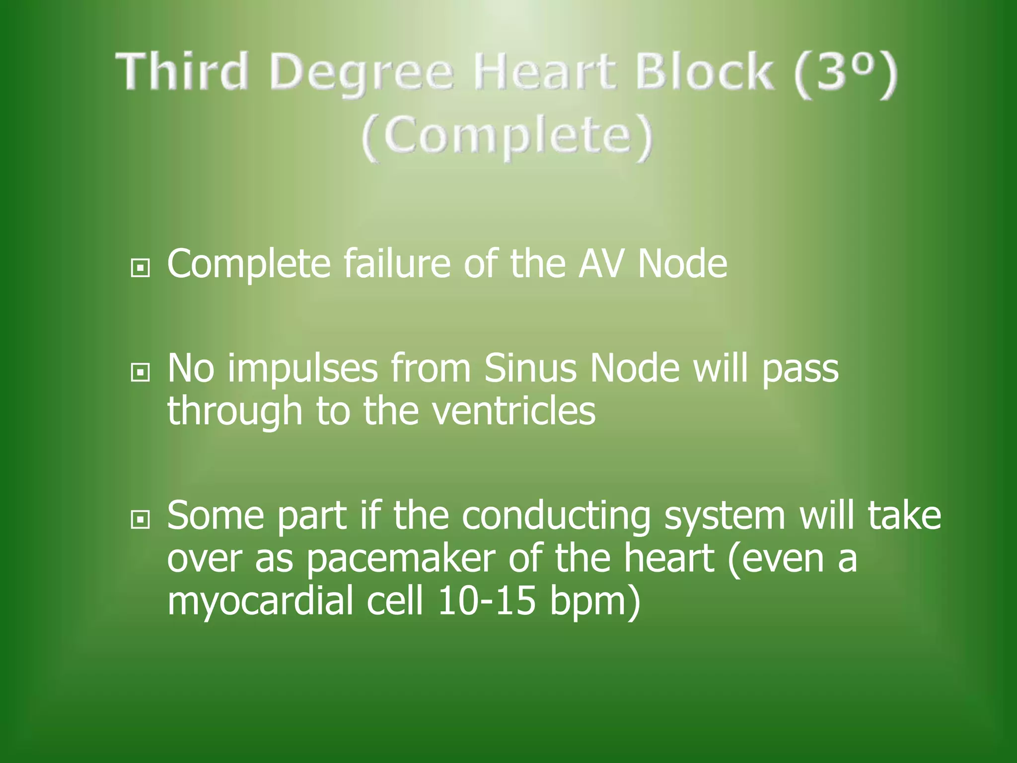 





Complete failure of the AV Node
No impulses from Sinus Node will pass
through to the ventricles
Some part if the conducting system will take
over as pacemaker of the heart (even a
myocardial cell 10-15 bpm)

 
