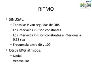 RITMO
• SINUSAL:
  – Todas las P van seguidas de QRS
  – Los intervalos P-P son constantes
  – Los intervalos P-R son constantes e inferiores a
    0.12 seg
  – Frecuencia entre 60 y 100
• Otros EKG rítmicos:
  – Nodal
  – Ventricular
 