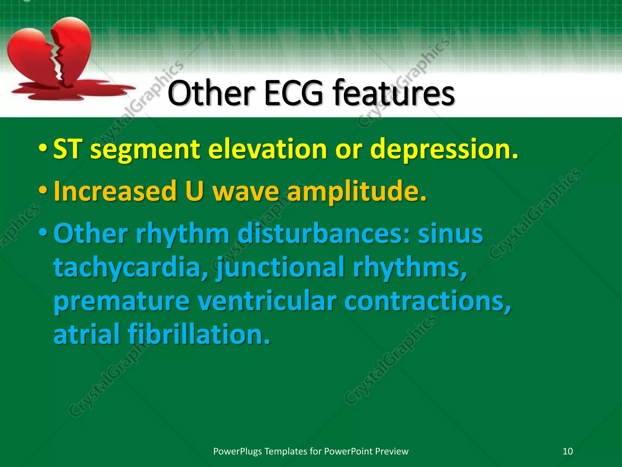 Other ECG features
•ST segment elevation or depression.
•Increased U wave amplitude.
•Other rhythm disturbances: sinus
tachycardia, junctional rhythms,
premature ventricular contractions,
atrial fibrillation.
PowerPlugs Templates for PowerPoint Preview 10
 
