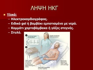  Υλικά:
– Ηλεκτροκαρδιογράφος.
– Ειδικό gel ή βαμβάκι εμποτισμένο με νερό.
– Κομμάτι χαρτοβάμβακα ή γάζες στεγνές.
– Στυλό.
ΛΗΨΗ ΗΚΓ
 