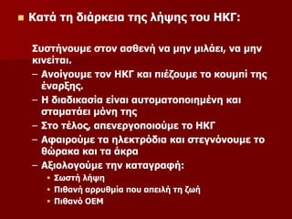  Κατά τη διάρκεια της λήψης του ΗΚΓ:
Συστήνουμε στον ασθενή να μην μιλάει, να μην
κινείται.
– Ανοίγουμε τον ΗΚΓ και πιέζουμε το κουμπί της
έναρξης.
– Η διαδικασία είναι αυτοματοποιημένη και
σταματάει μόνη της
– Στο τέλος, απενεργοποιούμε το ΗΚΓ
– Αφαιρούμε τα ηλεκτρόδια και στεγνόνουμε το
θώρακα και τα άκρα
– Αξιολογούμε την καταγραφή:
 Σωστή λήψη
 Πιθανή αρρυθμία που απειλή τη ζωή
 Πιθανό ΟΕΜ
 