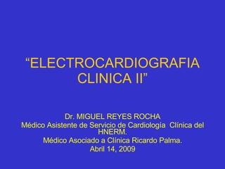 “ ELECTROCARDIOGRAFIA CLINICA II” Dr. MIGUEL REYES ROCHA Médico Asistente de Servicio de Cardiología  Clínica del HNERM. Médico Asociado a Clínica Ricardo Palma. Abril 14, 2009 